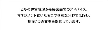 ビルの運営管理から経営面でのアドバイス、マネジメントにいたるまで多彩な分野で活躍し、現在7つの事業を提供しています。