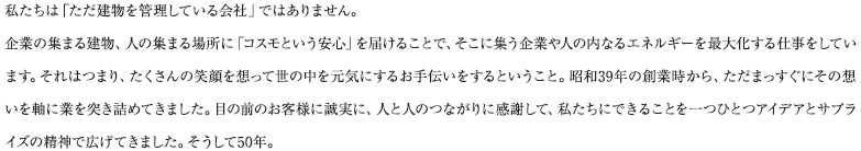 私たちは「ただ建物を管理している会社」ではありません。企業の集まる建物、人の集まる場所に「コスモという安心」を届けることで、そこに集う企業や人の内なるエネルギーを最大化する仕事をしています。それはつまり、たくさんの笑顔を想って世の中を元気にするお手伝いをするということ。昭和39年の創業時から、ただまっすぐにその想いを軸に業を突き詰めてきました。目の前のお客様に誠実に、人と人のつながりに感謝して、私たちにできることを一つひとつアイデアとサプライズの精神で広げてきました。そうして50年。