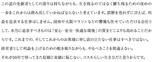 この道の先駆者としての誇りは持ちながらも、生き残るのではなく勝ち残るための攻めの一歩をこれからは踏み出していかねばならないと考えています。誤解を恐れずに言えば、利益を追求する仕事はしません。国体や大阪マラソンなどの警備も任せていただける会社として、本当に追求すべきものは「安心・安全・快適な環境」の質をどこよりも高めることだからです。これまでの、そしてこれからのお客様に申し訳の立たない仕事はすべきではない。経営者として利益を上げるための舵を取りながらも、やるべきことを間違えない。それが50年で培ってきた信頼と実績に恥じない、コスモらしい生き方だと思うからです。