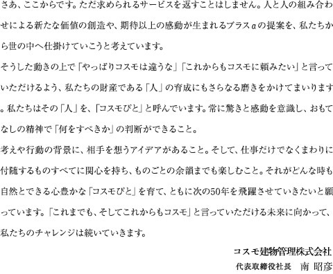 さあ、ここからです。ただ求められるサービスを返すことはしません。人と人の組み合わせによる新たな価値の創造や、期待以上の感動が生まれるプラスαの提案を、私たちから世の中へ仕掛けていこうと考えています。そうした動きの上で「やっぱりコスモは違うな」「これからもコスモに頼みたい」と言っていただけるよう、私たちの財産である「人」の育成にもさらなる磨きをかけてまいります。私たちはその「人」を、「コスモびと」と呼んでいます。常に驚きと感動を意識し、おもてなしの精神で「何をすべきか」の判断ができること。考えや行動の背景に、相手を想うアイデアがあること。そして、仕事だけでなくまわりに付随するものすべてに関心を持ち、ものごとの余韻までも楽しむこと。それがどんな時も自然とできる心豊かな「コスモびと」を育て、ともに次の50年を飛躍させていきたいと願っています。「これまでも、そしてこれからもコスモ」と言っていただける未来に向かって、私たちのチャレンジは続いていきます。